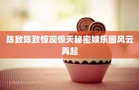 陈致陈致惊现惊天秘密娱乐圈风云再起