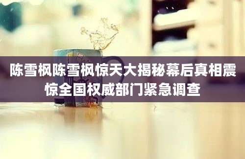 陈雪枫陈雪枫惊天大揭秘幕后真相震惊全国权威部门紧急调查