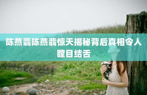 陈燕翡陈燕翡惊天揭秘背后真相令人瞠目结舌