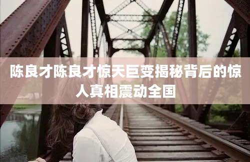 陈良才陈良才惊天巨变揭秘背后的惊人真相震动全国