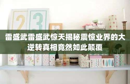 雷盛武雷盛武惊天揭秘震惊业界的大逆转真相竟然如此颠覆