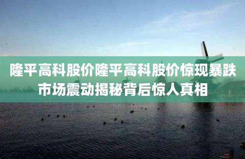 隆平高科股价隆平高科股价惊现暴跌市场震动揭秘背后惊人真相