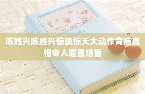 陈胜兴陈胜兴惊现惊天大动作背后真相令人瞠目结舌