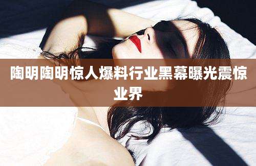 陶明陶明惊人爆料行业黑幕曝光震惊业界