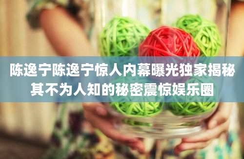 陈逸宁陈逸宁惊人内幕曝光独家揭秘其不为人知的秘密震惊娱乐圈