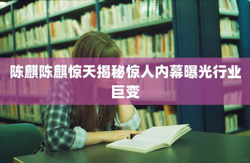 陈麒陈麒惊天揭秘惊人内幕曝光行业巨变