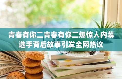 青春有你二青春有你二爆惊人内幕选手背后故事引发全网热议