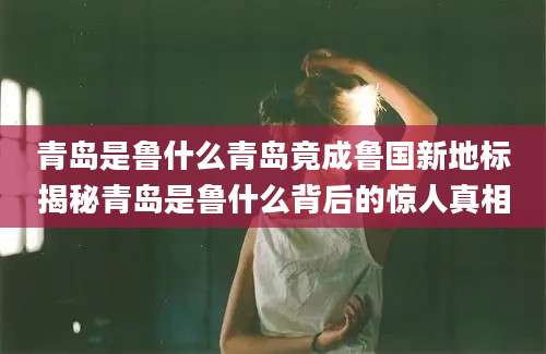 青岛是鲁什么青岛竟成鲁国新地标揭秘青岛是鲁什么背后的惊人真相