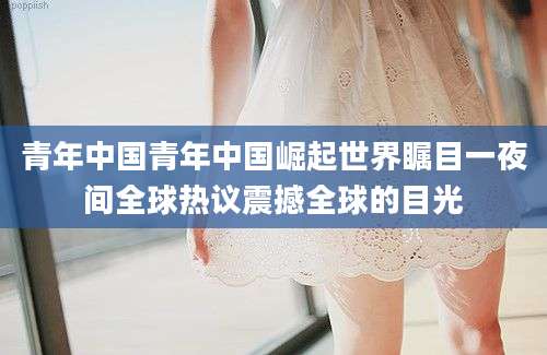 青年中国青年中国崛起世界瞩目一夜间全球热议震撼全球的目光