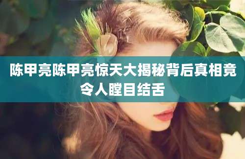 陈甲亮陈甲亮惊天大揭秘背后真相竟令人瞠目结舌