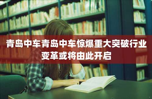青岛中车青岛中车惊爆重大突破行业变革或将由此开启