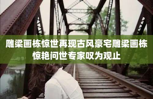 雕梁画栋惊世再现古风豪宅雕梁画栋惊艳问世专家叹为观止
