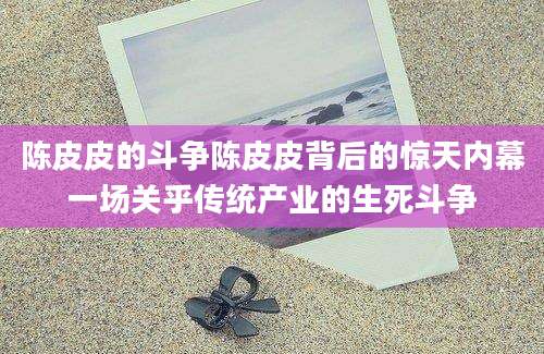 陈皮皮的斗争陈皮皮背后的惊天内幕一场关乎传统产业的生死斗争