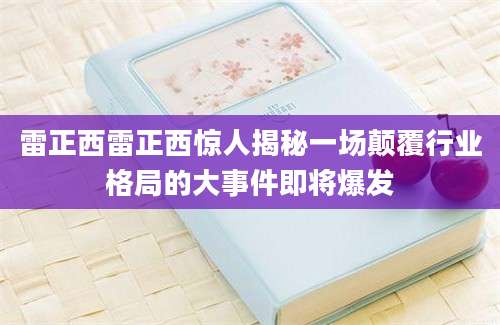 雷正西雷正西惊人揭秘一场颠覆行业格局的大事件即将爆发