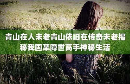 青山在人未老青山依旧在传奇未老揭秘我国某隐世高手神秘生活