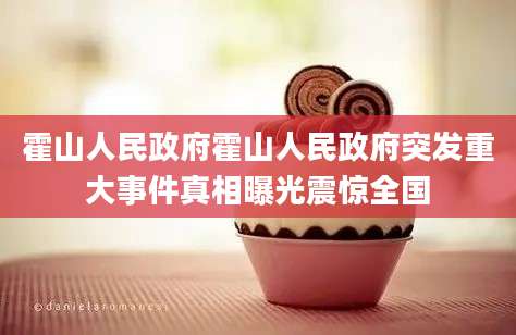 霍山人民政府霍山人民政府突发重大事件真相曝光震惊全国