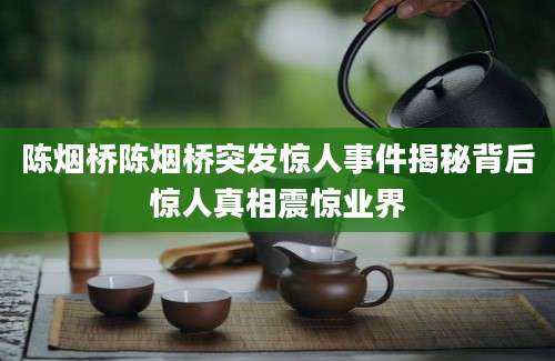 陈烟桥陈烟桥突发惊人事件揭秘背后惊人真相震惊业界