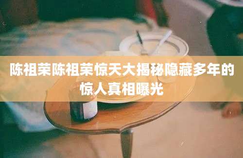 陈祖荣陈祖荣惊天大揭秘隐藏多年的惊人真相曝光
