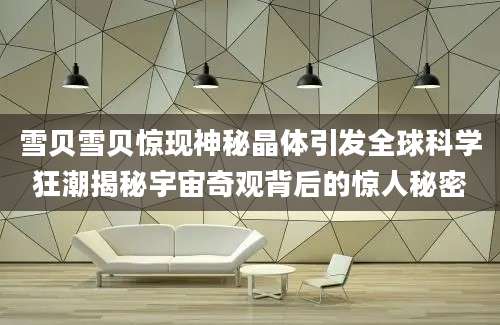 雪贝雪贝惊现神秘晶体引发全球科学狂潮揭秘宇宙奇观背后的惊人秘密