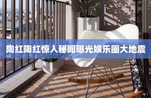 陶红陶红惊人秘闻曝光娱乐圈大地震
