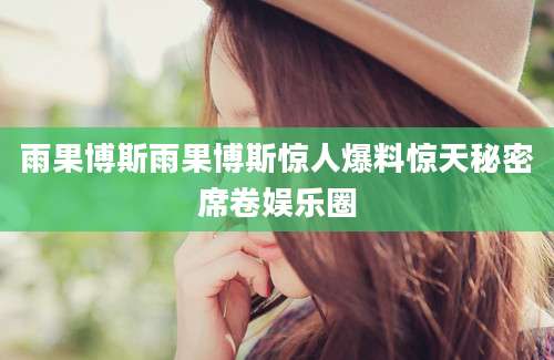 雨果博斯雨果博斯惊人爆料惊天秘密席卷娱乐圈