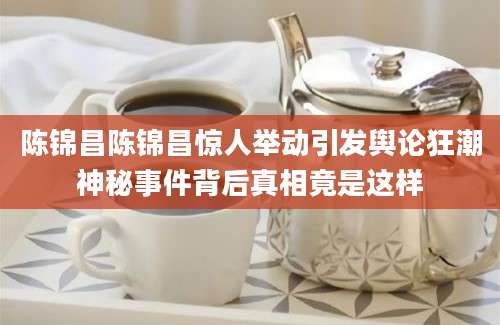 陈锦昌陈锦昌惊人举动引发舆论狂潮神秘事件背后真相竟是这样