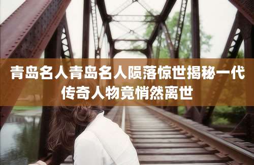 青岛名人青岛名人陨落惊世揭秘一代传奇人物竟悄然离世