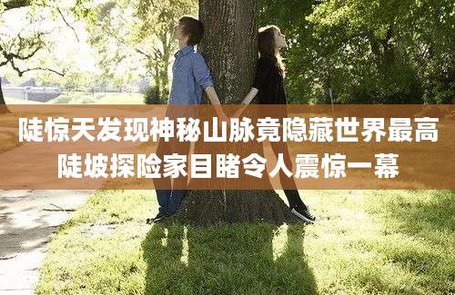 陡惊天发现神秘山脉竟隐藏世界最高陡坡探险家目睹令人震惊一幕