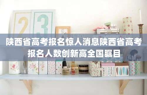 陕西省高考报名惊人消息陕西省高考报名人数创新高全国瞩目