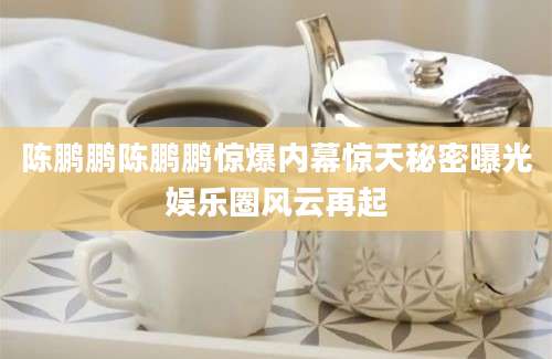 陈鹏鹏陈鹏鹏惊爆内幕惊天秘密曝光娱乐圈风云再起