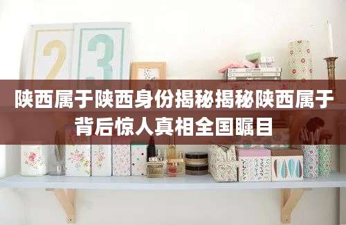 陕西属于陕西身份揭秘揭秘陕西属于背后惊人真相全国瞩目