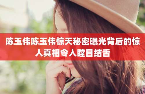 陈玉伟陈玉伟惊天秘密曝光背后的惊人真相令人瞠目结舌