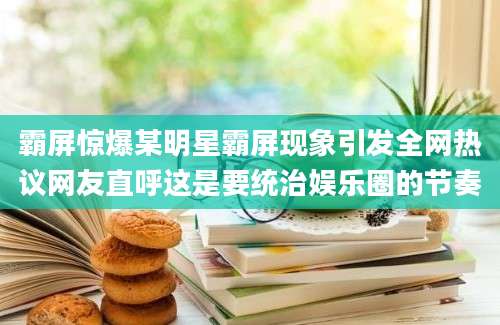 霸屏惊爆某明星霸屏现象引发全网热议网友直呼这是要统治娱乐圈的节奏