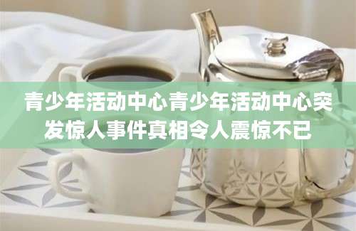 青少年活动中心青少年活动中心突发惊人事件真相令人震惊不已