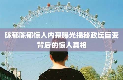 陈郁陈郁惊人内幕曝光揭秘政坛巨变背后的惊人真相