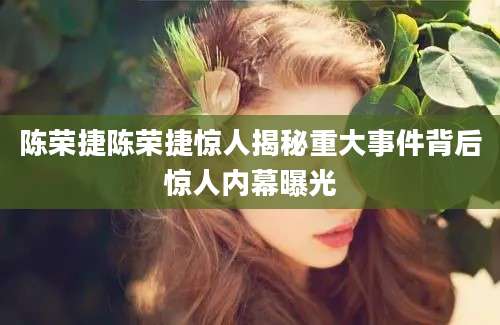 陈荣捷陈荣捷惊人揭秘重大事件背后惊人内幕曝光