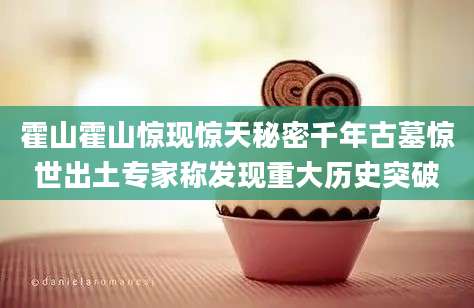 霍山霍山惊现惊天秘密千年古墓惊世出土专家称发现重大历史突破