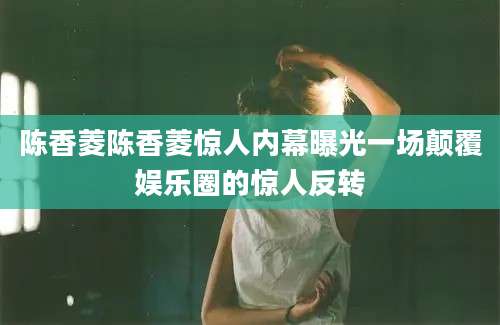 陈香菱陈香菱惊人内幕曝光一场颠覆娱乐圈的惊人反转
