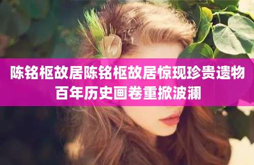 陈铭枢故居陈铭枢故居惊现珍贵遗物百年历史画卷重掀波澜