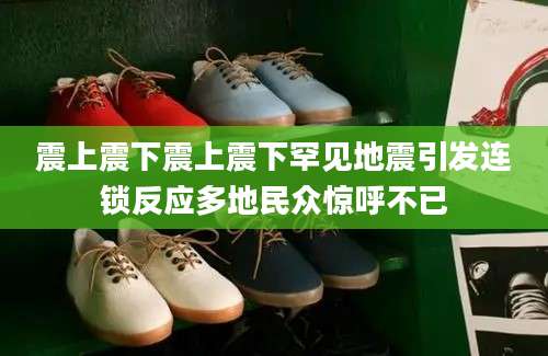 震上震下震上震下罕见地震引发连锁反应多地民众惊呼不已