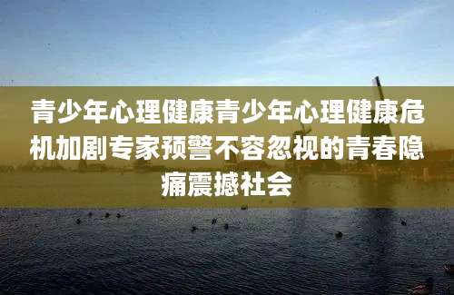 青少年心理健康青少年心理健康危机加剧专家预警不容忽视的青春隐痛震撼社会