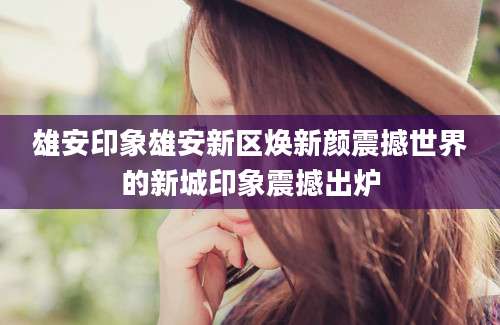 雄安印象雄安新区焕新颜震撼世界的新城印象震撼出炉