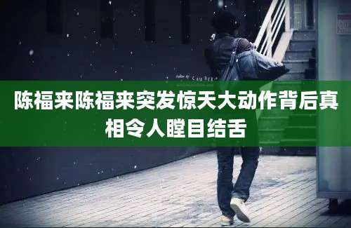 陈福来陈福来突发惊天大动作背后真相令人瞠目结舌