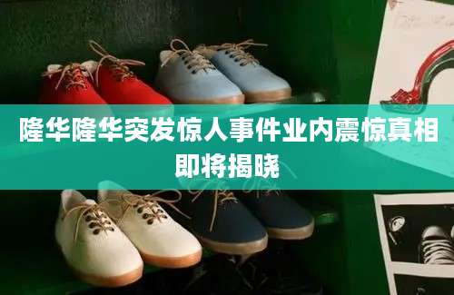 隆华隆华突发惊人事件业内震惊真相即将揭晓