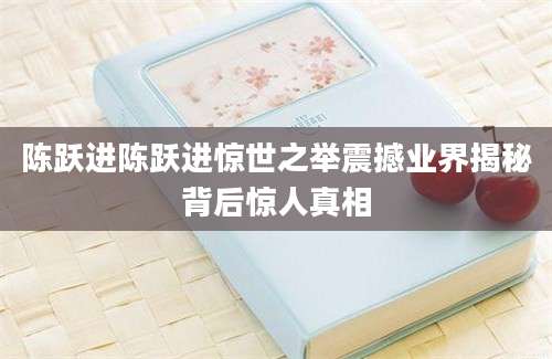 陈跃进陈跃进惊世之举震撼业界揭秘背后惊人真相