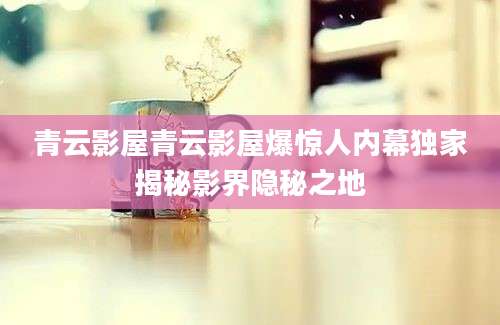 青云影屋青云影屋爆惊人内幕独家揭秘影界隐秘之地