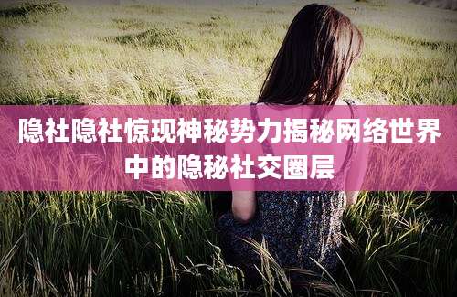 隐社隐社惊现神秘势力揭秘网络世界中的隐秘社交圈层