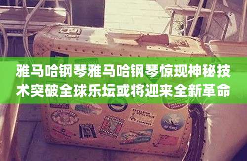 雅马哈钢琴雅马哈钢琴惊现神秘技术突破全球乐坛或将迎来全新革命