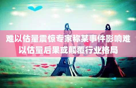 难以估量震惊专家称某事件影响难以估量后果或颠覆行业格局