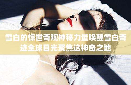 雪白的惊世奇观神秘力量唤醒雪白奇迹全球目光聚焦这神奇之地